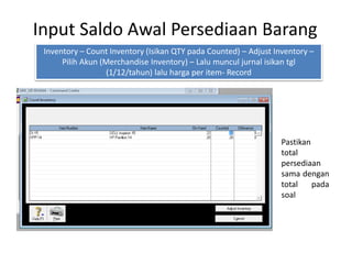 Input Saldo Awal Persediaan Barang
Inventory – Count Inventory (Isikan QTY pada Counted) – Adjust Inventory –
Pilih Akun (Merchandise Inventory) – Lalu muncul jurnal isikan tgl
(1/12/tahun) lalu harga per item- Record
Pastikan
total
persediaan
sama dengan
total pada
soal
 