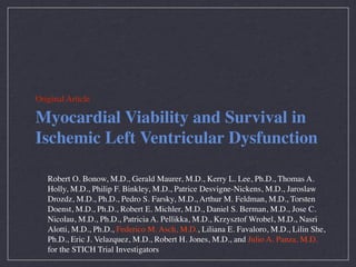 Original Article

Myocardial Viability and Survival in
Ischemic Left Ventricular Dysfunction

   Robert O. Bonow, M.D., Gerald Maurer, M.D., Kerry L. Lee, Ph.D., Thomas A.
   Holly, M.D., Philip F. Binkley, M.D., Patrice Desvigne-Nickens, M.D., Jaroslaw
   Drozdz, M.D., Ph.D., Pedro S. Farsky, M.D., Arthur M. Feldman, M.D., Torsten
   Doenst, M.D., Ph.D., Robert E. Michler, M.D., Daniel S. Berman, M.D., Jose C.
   Nicolau, M.D., Ph.D., Patricia A. Pellikka, M.D., Krzysztof Wrobel, M.D., Nasri
   Alotti, M.D., Ph.D., Federico M. Asch, M.D., Liliana E. Favaloro, M.D., Lilin She,
   Ph.D., Eric J. Velazquez, M.D., Robert H. Jones, M.D., and Julio A. Panza, M.D.
   for the STICH Trial Investigators
 