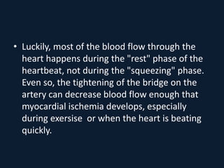 • Luckily, most of the blood flow through the
heart happens during the "rest" phase of the
heartbeat, not during the "squeezing" phase.
Even so, the tightening of the bridge on the
artery can decrease blood flow enough that
myocardial ischemia develops, especially
during exersise or when the heart is beating
quickly.
 