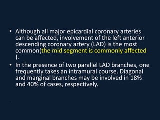 • Although all major epicardial coronary arteries
can be affected, involvement of the left anterior
descending coronary artery (LAD) is the most
common(the mid segment is commonly affected
).
• In the presence of two parallel LAD branches, one
frequently takes an intramural course. Diagonal
and marginal branches may be involved in 18%
and 40% of cases, respectively.
.
 