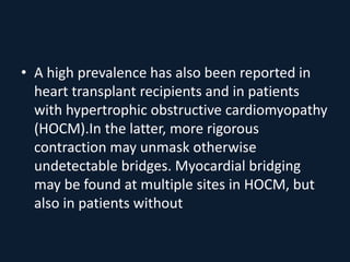 • A high prevalence has also been reported in
heart transplant recipients and in patients
with hypertrophic obstructive cardiomyopathy
(HOCM).In the latter, more rigorous
contraction may unmask otherwise
undetectable bridges. Myocardial bridging
may be found at multiple sites in HOCM, but
also in patients without
 