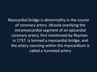 Myocardial bridge is abnormality in the course
of coronary artery .Muscle overlying the
intramyocardial segment of an epicardial
coronary artery, first mentioned by Reyman1
in 1737, is termed a myocardial bridge, and
the artery coursing within the myocardium is
called a tunneled artery
 