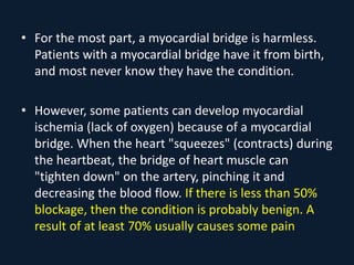 • For the most part, a myocardial bridge is harmless.
Patients with a myocardial bridge have it from birth,
and most never know they have the condition.
• However, some patients can develop myocardial
ischemia (lack of oxygen) because of a myocardial
bridge. When the heart "squeezes" (contracts) during
the heartbeat, the bridge of heart muscle can
"tighten down" on the artery, pinching it and
decreasing the blood flow. If there is less than 50%
blockage, then the condition is probably benign. A
result of at least 70% usually causes some pain
 