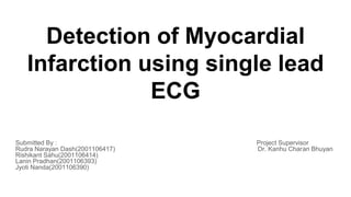 Detection of Myocardial
Infarction using single lead
ECG
Submitted By : Project Supervisor
Rudra Narayan Dash(2001106417) Dr. Kanhu Charan Bhuyan
Rishikant Sahu(2001106414)
Lanin Pradhan(2001106393)
Jyoti Nanda(2001106390)
 