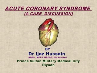 ACUTE CORONARY SYNDROME
      (A CASE DISCUSSION)




                      BY
         Dr Ijaz Hussain
         MBBS , MCPS, MRCGP, Dip Avn Med

   Prince Sultan Military Medical City
                 Riyadh
 