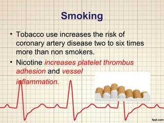 Smoking 
• Tobacco use increases the risk of 
coronary artery disease two to six times 
more than non smokers. 
• Nicotine increases platelet thrombus 
adhesion and vessel 
inflammation. 
 