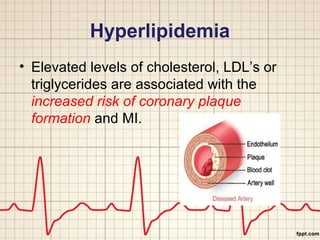 Hyperlipidemia 
• Elevated levels of cholesterol, LDL’s or 
triglycerides are associated with the 
increased risk of coronary plaque 
formation and MI. 
 