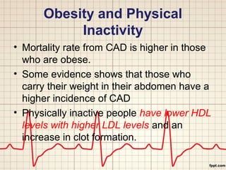 Obesity and Physical 
Inactivity 
• Mortality rate from CAD is higher in those 
who are obese. 
• Some evidence shows that those who 
carry their weight in their abdomen have a 
higher incidence of CAD 
• Physically inactive people have lower HDL 
levels with higher LDL levels and an 
increase in clot formation. 
 
