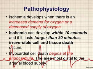 Pathophysiology 
• Ischemia develops when there is an 
increased demand for oxygen or a 
decreased supply of oxygen. 
• Ischemia can develop within 10 seconds 
and if it lasts longer than 20 minutes, 
irreversible cell and tissue death 
occurs. 
• Myocardial cell death begins at the 
endocardium. The area most distal to the 
arterial blood supply. 
 