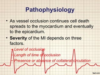 Pathophysiology 
• As vessel occlusion continues cell death 
spreads to the myocardium and eventually 
to the epicardium. 
• Severity of the MI depends on three 
factors. 
– Level of occlusion 
– Length of time of occlusion 
– Presence or absence of collateral circulation 
 