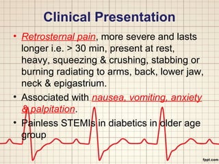 Clinical Presentation 
• Retrosternal pain, more severe and lasts 
longer i.e. > 30 min, present at rest, 
heavy, squeezing & crushing, stabbing or 
burning radiating to arms, back, lower jaw, 
neck & epigastrium. 
• Associated with nausea, vomiting, anxiety 
& palpitation. 
• Painless STEMIs in diabetics in older age 
group 
 