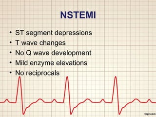 NSTEMI 
• ST segment depressions 
• T wave changes 
• No Q wave development 
• Mild enzyme elevations 
• No reciprocals 
 