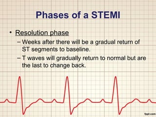 Phases of a STEMI 
• Resolution phase 
– Weeks after there will be a gradual return of 
ST segments to baseline. 
– T waves will gradually return to normal but are 
the last to change back. 
 