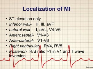 Localization of MI 
• ST elevation only 
• Inferior wall- II, III, aVF 
• Lateral wall- I, aVL, V4-V6 
• Anteroseptal- V1-V3 
• Anterolateral- V1-V6 
• Right ventricular- RV4, RV5 
• Posterior- R/S ratio >1 in V1 and T wave 
inversion 
 