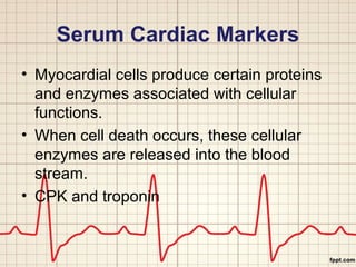 Serum Cardiac Markers 
• Myocardial cells produce certain proteins 
and enzymes associated with cellular 
functions. 
• When cell death occurs, these cellular 
enzymes are released into the blood 
stream. 
• CPK and troponin 
 