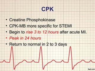 CPK 
• Creatine Phosphokinase 
• CPK-MB more specific for STEMI 
• Begin to rise 3 to 12 hours after acute MI. 
• Peak in 24 hours 
• Return to normal in 2 to 3 days 
 