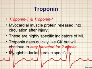 Troponin 
• Troponin-T & Troponin-I 
• Myocardial muscle protein released into 
circulation after injury. 
• These are highly specific indicators of MI. 
• Troponin rises quickly like CK but will 
continue to stay elevated for 2 weeks. 
• Myoglobin-lacks cardiac specificity. 
 