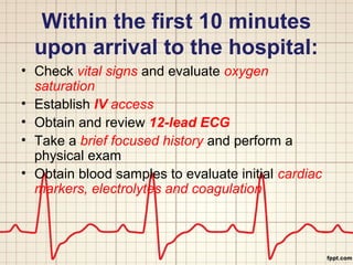 Within the first 10 minutes 
upon arrival to the hospital: 
• Check vital signs and evaluate oxygen 
saturation 
• Establish IV access 
• Obtain and review 12-lead ECG 
• Take a brief focused history and perform a 
physical exam 
• Obtain blood samples to evaluate initial cardiac 
markers, electrolytes and coagulation 
 