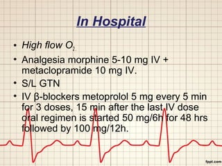 In Hospital 
• High flow O2 . 
• Analgesia morphine 5-10 mg IV + 
metaclopramide 10 mg IV. 
• S/L GTN 
• IV β-blockers metoprolol 5 mg every 5 min 
for 3 doses, 15 min after the last IV dose 
oral regimen is started 50 mg/6h for 48 hrs 
followed by 100 mg/12h. 
 