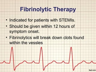 Fibrinolytic Therapy 
• Indicated for patients with STEMIs. 
• Should be given within 12 hours of 
symptom onset. 
• Fibrinolytics will break down clots found 
within the vessles 
 