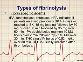 Types of fibrinolysis 
• Fibrin specific agents 
tPA, tenecteplase, reteplase. rtPA indicated if 
patients received previously SK > 4 days or 
reacted to SK, 15 mg loading followed by 50 
mg IV over 30 min followed by 35 mg over 
60 min. rPA double bolus regimen 10 MU 
bolus over 2 min followed by 2nd 10 MU over 
30 min. TNK single IV bolus of 0.53 mg/kg 
over 30 min. UFH is usually indicated after 
thrombolysis. 
 