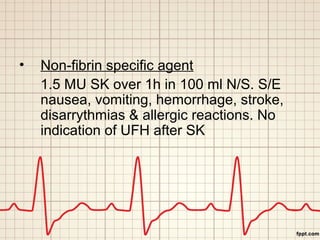 • Non-fibrin specific agent 
1.5 MU SK over 1h in 100 ml N/S. S/E 
nausea, vomiting, hemorrhage, stroke, 
disarrythmias & allergic reactions. No 
indication of UFH after SK 
 