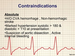 Contraindications 
Absolute 
•H/O CVA hemorrhage , Non-hemorrhagic 
stroke 
•Marked hypertension systolic > 180 & 
diastolic > 110 at presentation 
•Suspicion of aortic dissection , Active 
internal bleeding 
 