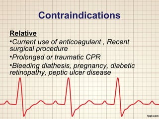 Contraindications 
Relative 
•Current use of anticoagulant , Recent 
surgical procedure 
•Prolonged or traumatic CPR 
•Bleeding diathesis, pregnancy, diabetic 
retinopathy, peptic ulcer disease 
 