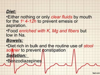 Diet: 
•Either nothing or only clear fluids by mouth 
for the 1st 4-12h to prevent emesis or 
aspiration. 
•Food enriched with K, Mg and fibers but 
low in Na. 
Bowels: 
•Diet rich in bulk and the routine use of stool 
softner to prevent constipation 
Sedation: 
•Benzodiazepines 
 