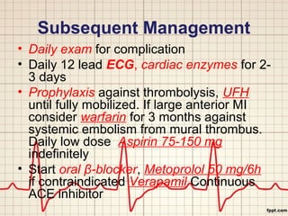 Subsequent Management 
• Daily exam for complication 
• Daily 12 lead ECG, cardiac enzymes for 2- 
3 days 
• Prophylaxis against thrombolysis, UFH 
until fully mobilized. If large anterior MI 
consider warfarin for 3 months against 
systemic embolism from mural thrombus. 
Daily low dose Aspirin 75-150 mg 
indefinitely 
• Start oral β-blocker, Metoprolol 50 mg/6h 
if contraindicated Verapamil Continuous 
ACE inhibitor 
 