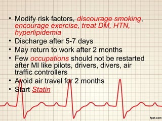 • Modify risk factors, discourage smoking, 
encourage exercise, treat DM, HTN, 
hyperlipidemia 
• Discharge after 5-7 days 
• May return to work after 2 months 
• Few occupations should not be restarted 
after MI like pilots, drivers, divers, air 
traffic controllers 
• Avoid air travel for 2 months 
• Start Statin 
 