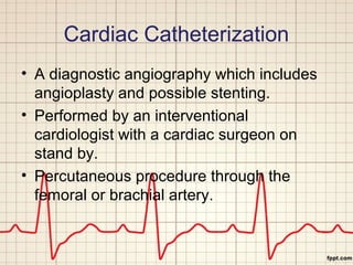 Cardiac Catheterization 
• A diagnostic angiography which includes 
angioplasty and possible stenting. 
• Performed by an interventional 
cardiologist with a cardiac surgeon on 
stand by. 
• Percutaneous procedure through the 
femoral or brachial artery. 
 