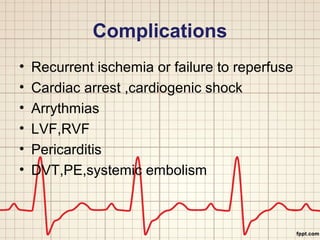 Complications 
• Recurrent ischemia or failure to reperfuse 
• Cardiac arrest ,cardiogenic shock 
• Arrythmias 
• LVF,RVF 
• Pericarditis 
• DVT,PE,systemic embolism 
 