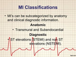 MI Classifications 
• MI’s can be subcategorized by anatomy 
and clinical diagnostic information. 
Anatomic 
• Transmural and Subendocardial 
Diagnostic 
• ST elevations (STEMI) and non ST 
elevations (NSTEMI). 
 