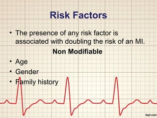 Risk Factors 
• The presence of any risk factor is 
associated with doubling the risk of an MI. 
Non Modifiable 
• Age 
• Gender 
• Family history 
 