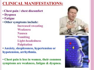 CLINICAL MANIFESTATIONS:
• Chest pain / chest discomfort
• Dyspnea
• Fatigue
• Other symptoms include:
Increased sweating
Weakness
Nausea
Vomiting
Light-headedness
Palpitation
• Anxiety, sleeplessness, hypertension or
hypotension, arrhythmia.
• Chest pain is less in women, their common
symptoms are weakness, fatigue & dyspnea.
 