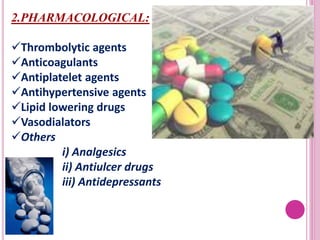 2.PHARMACOLOGICAL:
Thrombolytic agents
Anticoagulants
Antiplatelet agents
Antihypertensive agents
Lipid lowering drugs
Vasodialators
Others
i) Analgesics
ii) Antiulcer drugs
iii) Antidepressants
 