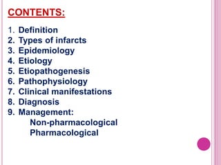 CONTENTS:
1. Definition
2. Types of infarcts
3. Epidemiology
4. Etiology
5. Etiopathogenesis
6. Pathophysiology
7. Clinical manifestations
8. Diagnosis
9. Management:
Non-pharmacological
Pharmacological
 