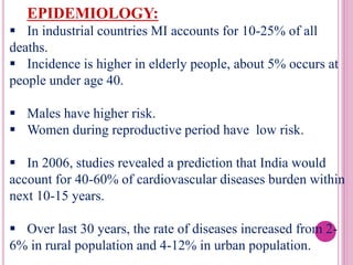 EPIDEMIOLOGY:
 In industrial countries MI accounts for 10-25% of all
deaths.
 Incidence is higher in elderly people, about 5% occurs at
people under age 40.
 Males have higher risk.
 Women during reproductive period have low risk.
 In 2006, studies revealed a prediction that India would
account for 40-60% of cardiovascular diseases burden within
next 10-15 years.
 Over last 30 years, the rate of diseases increased from 2-
6% in rural population and 4-12% in urban population.
 