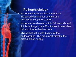 Pathophysiology
• Ischemia develops when there is an
increased demand for oxygen or a
decreased supply of oxygen.
• Ischemia can develop within 10 seconds and
if it lasts longer than 20 minutes, irreversible
cell and tissue death occurs.
• Myocardial cell death begins at the
endocardium. The area most distal to the
arterial blood supply.
 