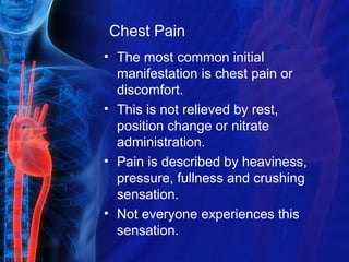 Chest Pain
• The most common initial
manifestation is chest pain or
discomfort.
• This is not relieved by rest,
position change or nitrate
administration.
• Pain is described by heaviness,
pressure, fullness and crushing
sensation.
• Not everyone experiences this
sensation.
 