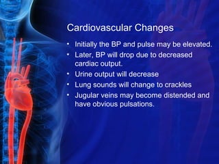 Cardiovascular Changes
• Initially the BP and pulse may be elevated.
• Later, BP will drop due to decreased
cardiac output.
• Urine output will decrease
• Lung sounds will change to crackles
• Jugular veins may become distended and
have obvious pulsations.
 