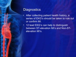 Diagnostics
• After collecting patient health history, a
series of EKG’s should be taken to rule out
or confirm MI.
• 12 lead EKG’s can help to distinguish
between ST-elevation MI’s and Non-ST-
elevation MI’s.
 