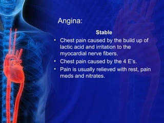 Angina:
Stable
• Chest pain caused by the build up of
lactic acid and irritation to the
myocardial nerve fibers.
• Chest pain caused by the 4 E’s.
• Pain is usually relieved with rest, pain
meds and nitrates.
 