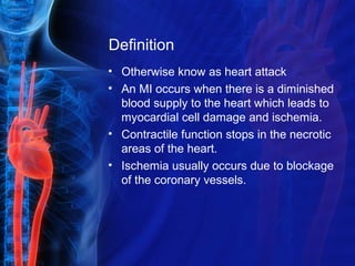 Definition
• Otherwise know as heart attack
• An MI occurs when there is a diminished
blood supply to the heart which leads to
myocardial cell damage and ischemia.
• Contractile function stops in the necrotic
areas of the heart.
• Ischemia usually occurs due to blockage
of the coronary vessels.
 