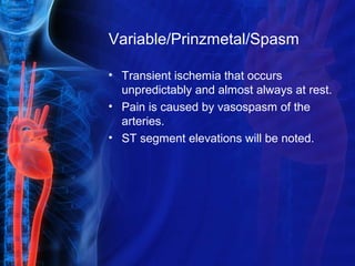 Variable/Prinzmetal/Spasm
• Transient ischemia that occurs
unpredictably and almost always at rest.
• Pain is caused by vasospasm of the
arteries.
• ST segment elevations will be noted.
 