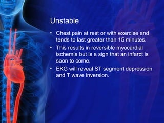 Unstable
• Chest pain at rest or with exercise and
tends to last greater than 15 minutes.
• This results in reversible myocardial
ischemia but is a sign that an infarct is
soon to come.
• EKG will reveal ST segment depression
and T wave inversion.
 