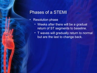Phases of a STEMI
• Resolution phase
• Weeks after there will be a gradual
return of ST segments to baseline.
• T waves will gradually return to normal
but are the last to change back.
 