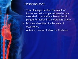 Definition cont.
• This blockage is often the result of
thrombus that is superimposed on an
ulcerated or unstable atherosclerotic
plaque formation in the coronary artery.
• MI’s are described by the area of
occurrence.
• Anterior, Inferior, Lateral or Posterior.
 