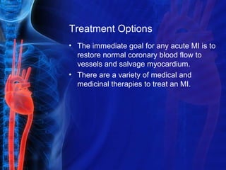 Treatment Options
• The immediate goal for any acute MI is to
restore normal coronary blood flow to
vessels and salvage myocardium.
• There are a variety of medical and
medicinal therapies to treat an MI.
 